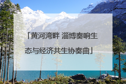 黄河湾畔 淄博奏响生态与经济共生协奏曲